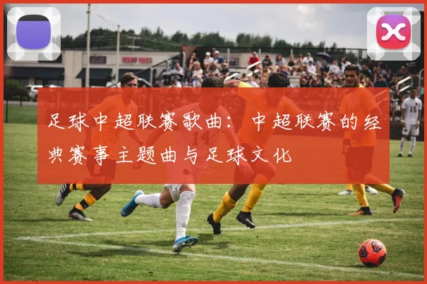 足球中超联赛歌曲：中超联赛的经典赛事主题曲与足球文化